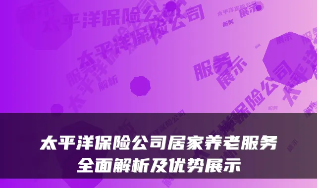 太平洋保险公司居家养老服务全面解析及优势展示