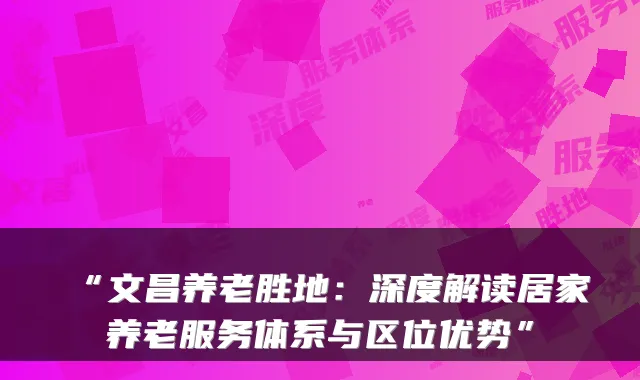 “文昌养老胜地:深度解读居家养老服务体系与区位优势”