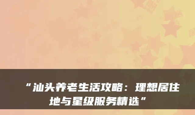 “汕头养老生活攻略：理想居住地与星级服务精选”