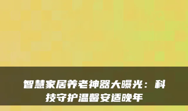 智慧家居养老神器大曝光:科技守护温馨安适晚年