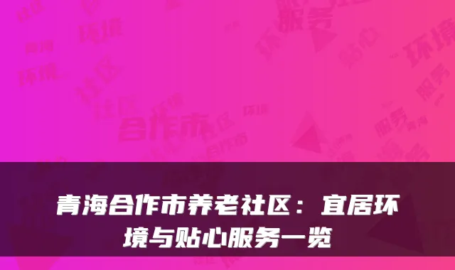青海合作市养老社区：宜居环境与贴心服务一览