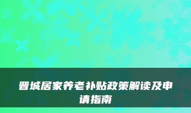 晋城居家养老补贴政策解读及申请指南