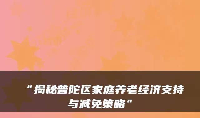 “揭秘普陀区家庭养老经济支持与减免策略”