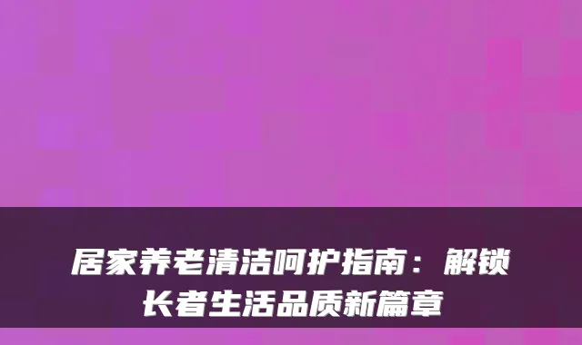 居家养老清洁呵护指南：解锁长者生活品质新篇章
