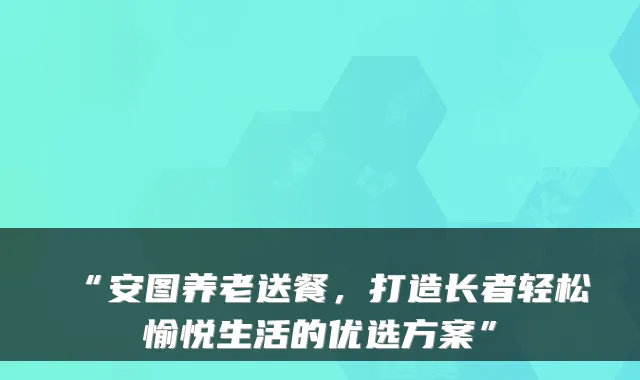 “安图养老送餐,打造长者轻松愉悦生活的优选方案”