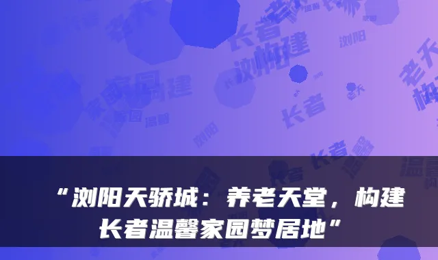 “浏阳天骄城:养老天堂,构建长者温馨家园梦居地”