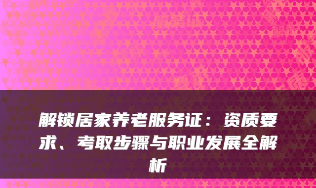 解锁居家养老服务证:资质要求、考取步骤与职业发展全解析