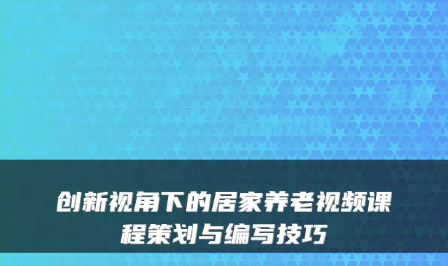 创新视角下的居家养老视频课程策划与编写技巧