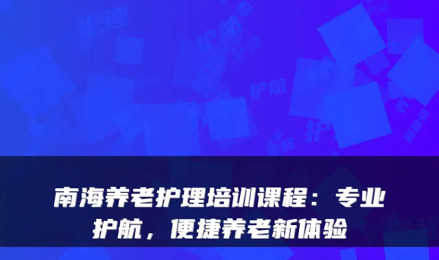 南海养老护理培训课程：专业护航，便捷养老新体验