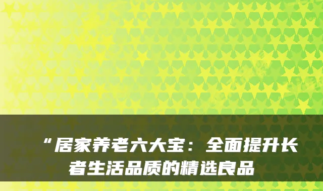 “居家养老六大宝:全面提升长者生活品质的精选良品