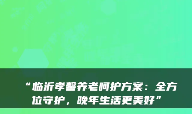 “临沂孝馨养老呵护方案:全方位守护,晚年生活更美好”