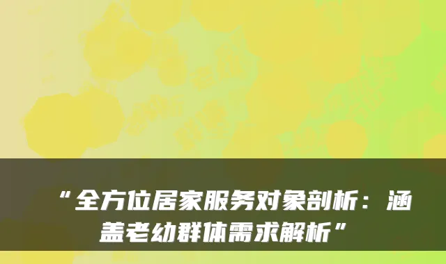 “全方位居家服务对象剖析:涵盖老幼群体需求解析”