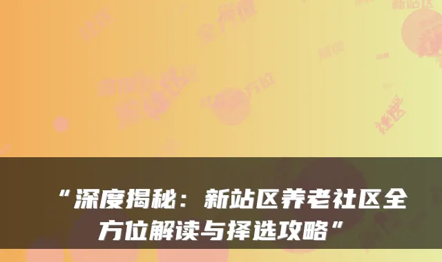 “深度揭秘:新站区养老社区全方位解读与择选攻略”