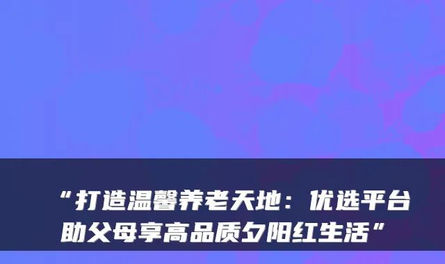 “打造温馨养老天地:优选平台助父母享高品质夕阳红生活”
