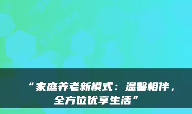“家庭养老新模式:温馨相伴,全方位优享生活”