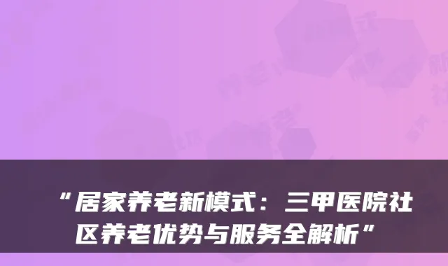 “居家养老新模式：三甲医院社区养老优势与服务全解析”
