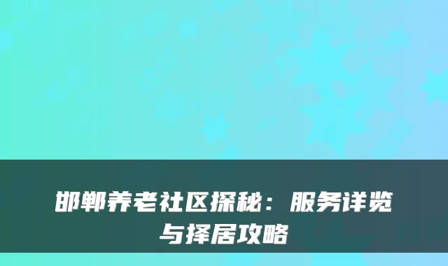 邯郸养老社区探秘：服务详览与择居攻略