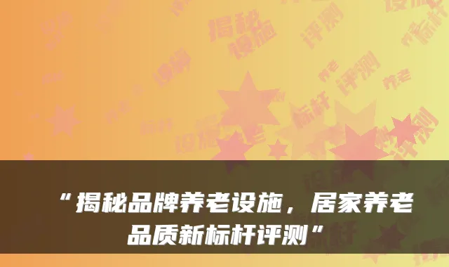 “揭秘品牌养老设施,居家养老品质新标杆评测”
