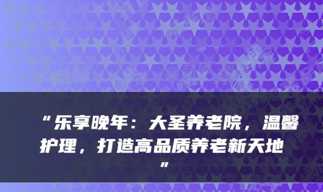 “乐享晚年:大圣养老院,温馨护理,打造高品质养老新天地”