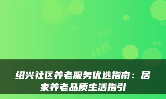 绍兴社区养老服务优选指南：居家养老品质生活指引