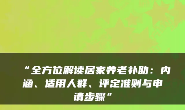“全方位解读居家养老补助：内涵、适用人群、评定准则与申请步骤”