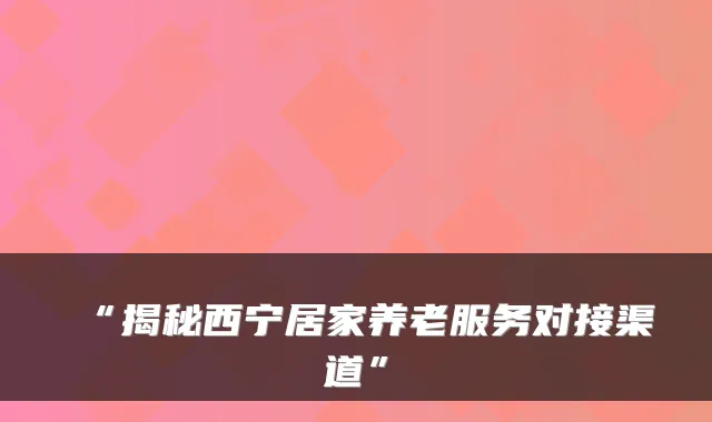 “揭秘西宁居家养老服务对接渠道”