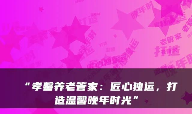 “孝馨养老管家:匠心独运,打造温馨晚年时光”