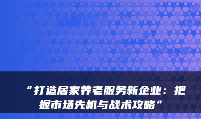 “打造居家养老服务新企业:把握市场先机与战术攻略”