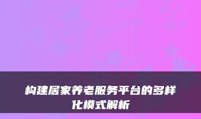 构建居家养老服务平台的多样化模式解析