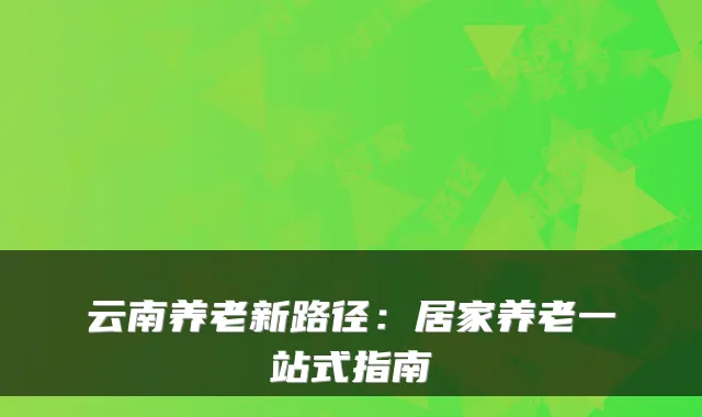 云南养老新路径:居家养老一站式指南