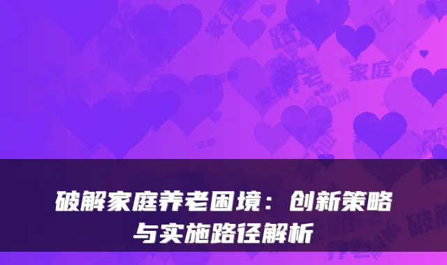 破解家庭养老困境:创新策略与实施路径解析