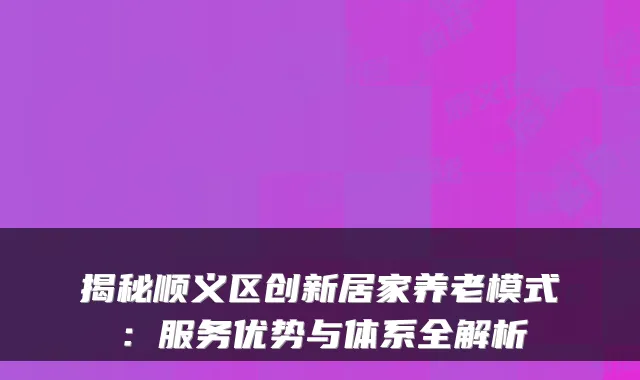 揭秘顺义区创新居家养老模式:服务优势与体系全解析