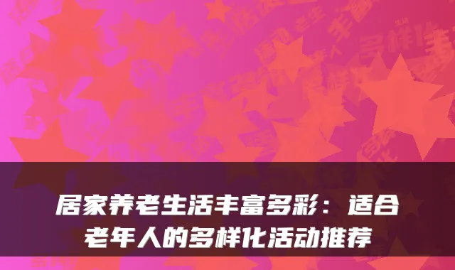 居家养老生活丰富多彩:适合老年人的多样化活动推荐