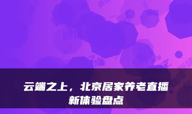 云端之上,北京居家养老直播新体验盘点