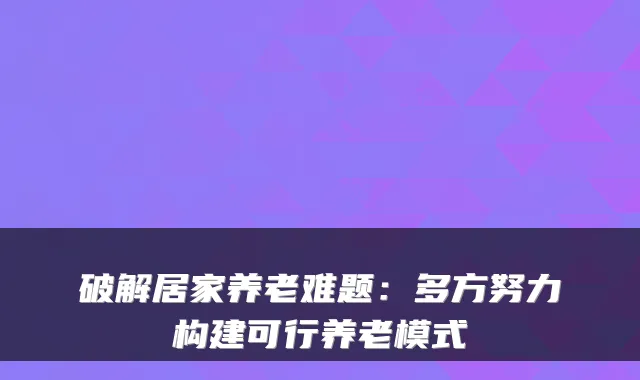 破解居家养老难题:多方努力构建可行养老模式