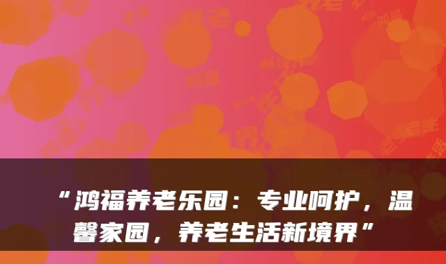 “鸿福养老乐园:专业呵护,温馨家园,养老生活新境界”