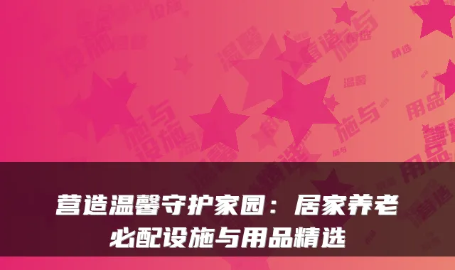 营造温馨守护家园：居家养老必配设施与用品精选